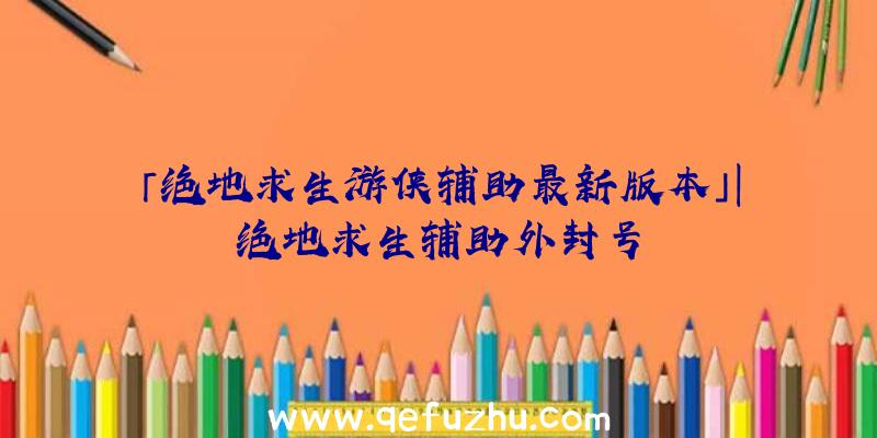「绝地求生游侠辅助最新版本」|绝地求生辅助外封号